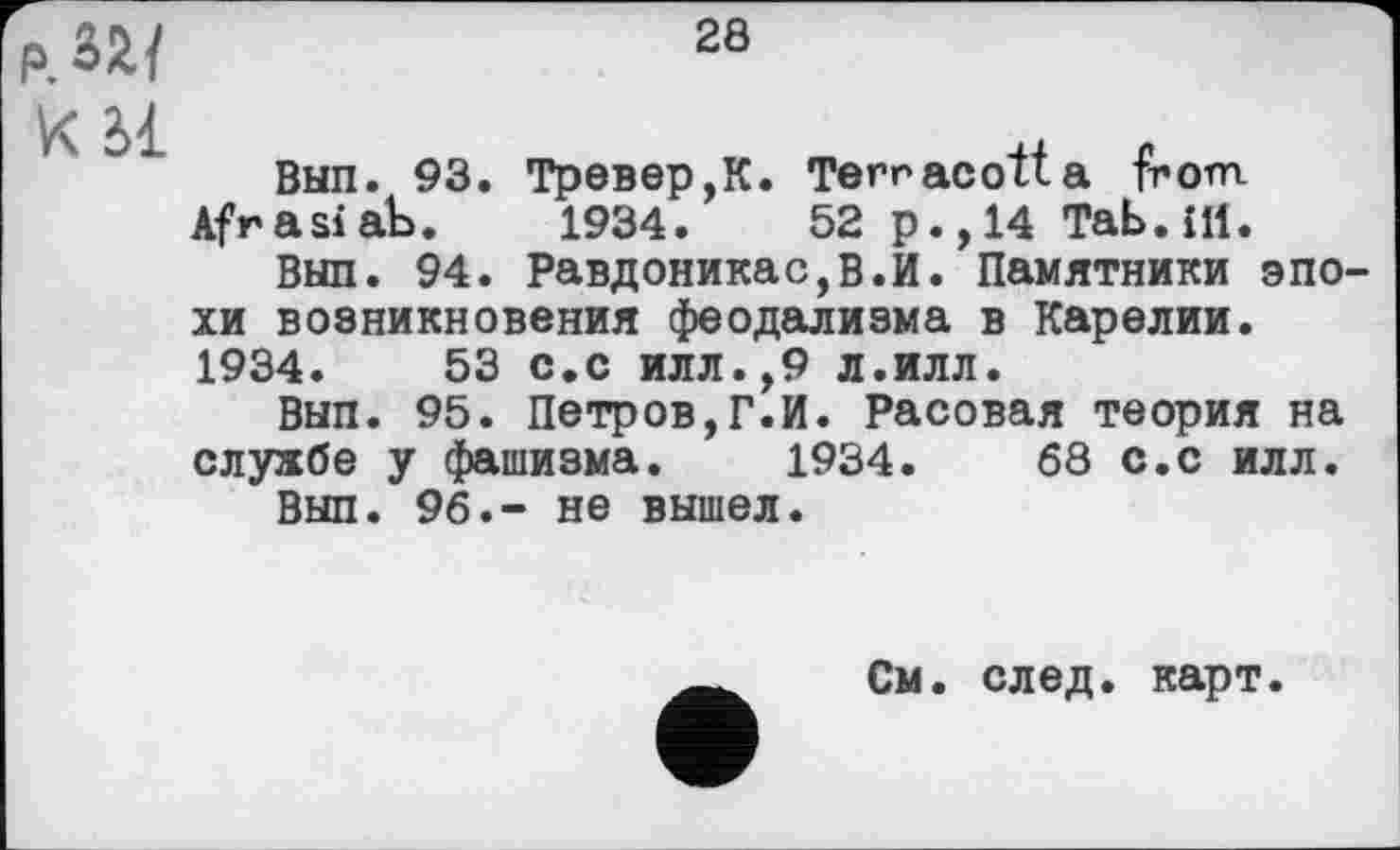 ﻿28
Р.ЗЛ/
V\ 2>1
Вып. 93. Тревер,К. Terracotta from Afrasiab. 1934.	52 p., 14 Tab. £11.
Вып. 94. Равдоникас,В.И. Памятники эпохи возникновения феодализма в Карелии. 1934.	53 с.с илл.,9 л.илл.
Вып. 95. Петров,Г.И. Расовая теория на службе у фашизма. 1934.	68 с.с илл.
Вып. 96.- не вышел.
См. след. карт.